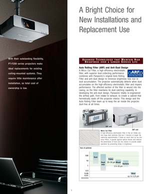 Page 2With their outstanding flexibility,
PT-F200 series projectors make
ideal replacements for existing 
ceiling-mounted systems. They
require little maintenance after
installation, so total cost of 
ownership is low.
A Bright Choice for 
New Installations and
Replacement Use
Auto Rolling Filter (ARF) and Anti-Dust Design
A Micro Cut Filter, a high-efficiency electrostatic
filter, with superior dust-collecting performance
combines with Panasonic’s original Auto Rolling
Filter and anti-dust design to minimize...