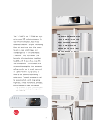 Page 3The projector can also be set on
a shelf at the back of the room,
greatly simplifying installation.
Thanks to the wireless LAN
function, you can set up a sys-
tem using multiple PCs quickly
and easily.The PT-F200NTU and PT-F200U are high-
performance LCD projectors designed for
use in fixed installations. Each model
combines Panasonic’s original Auto Rolling
Filter with an original lamp drive system
to deliver crisp, bright images over
extended periods of time and enable a
5,000-hour*
1lamp replacement...