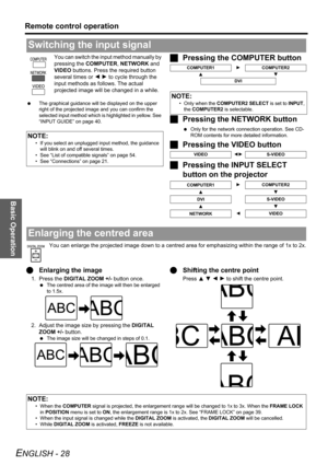 Page 28
Basic Operation
Remote control operation
ENGLISH - 28
You can switch the input method manually by 
pressing the COMPUTER , NETWORK  and 
VIDEO  buttons. Press the  required button 
several times or  I H  to cycle through the 
input methods as follows. The actual 
projected image will be  changed in a while.
 The graphical guidance will be displayed on the upper 
right of the projected image and you can confirm the 
selected input method which is highlighted in yellow. See 
“INPUT GUIDE” on page 40....
