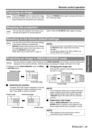 Page 29
Basic Operation
Remote control operation
ENGLISH - 29
Press the FREEZE button to capture the image 
and stop the audio, and  you can see it as a still 
picture while the AV equipment are continuing.  Press the 
FREEZE button again to escape and return to 
the continuing image.
You can stop the projection and audio sound 
through the projector for saving electrical  power. Press the 
AV MUTE button again to escape.
You can reset most of the customised settings 
to the factory defaults by pressing the...