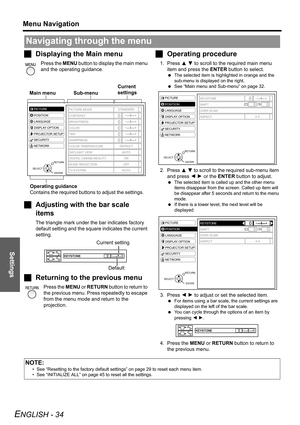Page 34
Settings
Menu Navigation
ENGLISH - 34
JDisplaying the Main menu
Press the  MENU button to display the main menu 
and the operating guidance.
J Adjusting with the bar scale 
items
The triangle mark under the bar indicates factory 
default setting and the square indicates the current 
setting.
JReturning to the previous menu
Press the  MENU or RETURN  button to return to 
the previous menu. Press repeatedly to escape 
from the menu mode and return to the 
projection.
J Operating procedure
1. Press  F G...