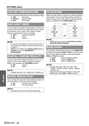Page 36
Settings
PICTURE menu
ENGLISH - 36
You can adjust the white balance of the projected image.
 LOW More bluish
  DEFAULT Balanced white
  HIGH More reddish
You can keep the projected image bright and vivid even 
in well-lit rooms where the am bient light sources cannot 
be controlled, such as when a door opens or when 
window coverings fail to block out sunlight.
  AUTO : Automatic adjustment
  ON: Active
  OFF : Deactive
You can improve the vertical resolution of a 2-2 or 2-3 
pulldown movie. Press  I H...