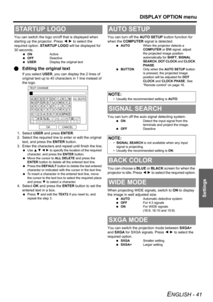 Page 41
DISPLAY OPTION menu
ENGLISH - 41
Settings
You can switch the logo on/off that is displayed when 
starting up the projector. Press I H  to select the 
required option.  STARTUP LOGO  will be displayed for 
30 seconds.
  ON Active
  OFF Deactive
  USER Display the original text
QEditing the original text
If you select  USER, you can display the 2 lines of 
original text up to 40 characters in 1 line instead of 
the logo.
1. Select  USER and press  ENTER.
2. Select the required line to enter or edit the...