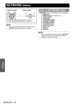 Page 48
ENGLISH - 48
Settings
NETWORK menu
In NETWORK  menu, the following items are available.
 WIRED LAN
  WIRELESS LAN  
(PT-F300NTE only)
 NAME CHANGE
  PASSWORD
  PASSWORD CHANGE
  NETWORK STANDBY
  NETWORK CONTROL
  LIVE MODE CUT IN
  COMPUTER SEARCH
  MULTI-LIVE
  STATUS
  INITIALIZE
NOTE:
• See more detailed instructions in the contents of the 
CD-ROM  which is provided with the projector.
Remote control Control panel
 See “Navigating through the menu” on page 34.
  See “Main menu and Sub-menu” on page...
