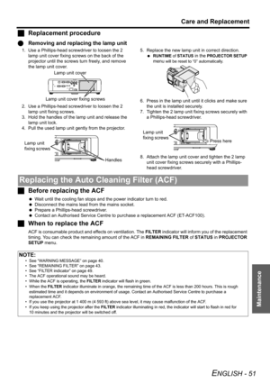 Page 51
Care and Replacement
ENGLISH - 51
Maintenance
JReplacement procedure
Q Removing and replacing the lamp unit
1. Use a Phillips-head screwdriver to loosen the 2 
lamp unit cover fixing screws on the back of the 
projector until the screws turn freely, and remove 
the lamp unit cover.
2. Use a Phillips-head screwdriver to loosen the 2  lamp unit fixing screws.
3. Hold the handles of the lamp unit and release the  lamp unit lock.
4. Pull the used lamp unit gently from the projector. 5. Replace the new lamp...