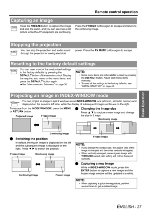 Page 27
Basic Operation
Remote control operation
ENGLISH - 27
Press the FREEZE button to capture the image 
and stop the audio, and  you can see it as a still 
picture while the AV equipment are continuing.  Press the 
FREEZE button again to escape and return to 
the continuing image.
You can stop the projection and audio sound 
through the projector for saving electrical  power. Press the 
AV MUTE button again to escape.
You can reset most of the customized settings 
to the factory defaults by pressing the...