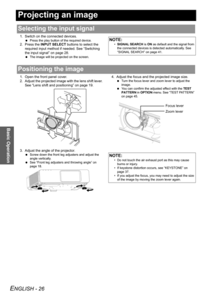 Page 26
ENGLISH - 26
Basic Operation
Projecting an image
1. Switch on the connected devices.
 Press the play button of the required device.
2. Press the  INPUT SELECT  buttons to select the 
required input method if needed. See “Switching 
the input signal” on page 28.
  The image will be proj ected on the screen.
1. Open the front panel cover.
2. Adjust the projected image  with the lens shift lever. 
See “Lens shift and positioning” on page 19.
3. Adjust the angle of the projector.
  Screw down the front leg...
