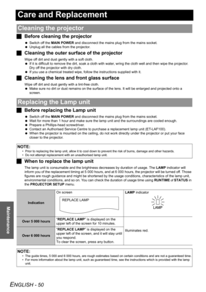 Page 50
ENGLISH - 50
Maintenance
Care and Replacement
JBefore cleaning the projector
 Switch off the  MAIN POWER  and disconnect the mains plug from the mains socket.
  Unplug all the cables from the projector.
J Cleaning the outer surf ace of the projector
Wipe off dirt and dust gently with a soft cloth.
 If it is difficult to remove the dirt, soak a cloth with water, wring the cloth well and then wipe the projector. 
Dry off the projector with dry cloth.
  If you use a chemical treated wipe, fo llow the...