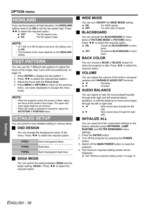 Page 38Settings
OPTION menu
ENGLISH - 38
If you use the projector at high elevation, the HIGHLAND 
setting need to be ON to set the fan speed high. Press 
I H to select the required option.
 OFFThe fan speed is low.
 ONThe fan speed is high.
You can use the 7 different test patterns to adjust the 
focus of the image. See “Lens shift and positioning” on 
page 18. 
1. Press ENTER to display the test pattern 1.
2. Press I H to select the required test pattern.
3. Adjust the focus with the Focus lever.
4. Press...