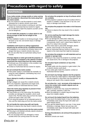 Page 8Important 
Information
ENGLISH - 8
Precautions with regard to safety
If you notice smoke, strange smells or noise coming 
from the projector, disconnect the mains plug from 
the mains socket.
 Do not continue to use the projector in such cases, 
otherwise fire or electric shocks could result.
 Check that no more smoke is coming out, and then 
contact an Authorised Service Centre for repairs.
 Do not attempt to repair the projector yourself, as this 
can be dangerous.
Do not install this projector in a...