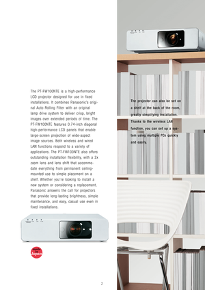 Page 3The projector can also be set on
a shelf at the back of the room,
greatly simplifying installation.
Thanks to the wireless LAN
function, you can set up a sys-
tem using multiple PCs quickly
and easily.
The PT-FW100NTE is a high-performance
LCD projector designed for use in fixed
installations. It combines Panasonic’s origi-
nal Auto Rolling Filter with an original
lamp drive system to deliver crisp, bright
images over extended periods of time. The
PT-FW100NTE features 0.74-inch diagonal
high-performance...