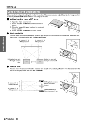 Page 18Getting Started
Setting up
ENGLISH - 18
If the projector is not positioned right in front of the centre of the screen, you can adjust the projected image position 
by moving the Lens shift lever within the shift range of the lens.
JAdjusting the Lens shift lever
1. Open the Front panel cover.
2. Screw the Lens shift lever counterclockwise to 
unlock.
3. Move the Lens shift lever to adjust the projected 
image position.
4. Screw the Lens shift lever clockwise to lock.
QHorizontal shift
You can place the...