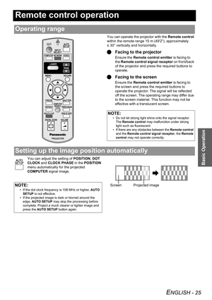 Page 25ENGLISH - 25
Basic Operation
Remote control operation
You can operate the projector with the Remote control 
within the remote range 15 m (492), approximately 
± 30° vertically and horizontally.
QFacing to the projector
Ensure the Remote control emitter is facing to 
the Remote control signal receptor on front/back 
of the projector and press the required buttons to 
operate.
QFacing to the screen
Ensure the Remote control emitter is facing to 
the screen and press the required buttons to 
operate the...