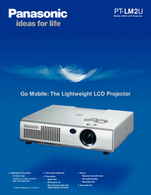 Page 1Go Mobile: The Lightweight LCD Projector
Mobile SVGA LCD Projector
PT-LM2U
Lightweight and compact
-3.5 lbs (1.6 kg)
-10-3/32˝ x 2-11/32˝ x 8-7/32˝ *
(257 x 59 x 209 mm) *1400 lumens brightness
Time-saving
-Speed start 
-Direct power off
-One-touch auto setup with
digital keystone correction
Secure
-Password and control lock
-Text superimposing
-Kensington lock
Auto power off* Height including legs: 2-11/16˝ (69 mm) 