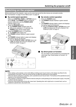 Page 21Basic Operation
Switching the projector on/off
ENGLISH - 21
Before switching on the projector, make sure the mains lead and all the other devices are connected correctly.
See “Connections” on page 19 and “Mains lead” on page 20.
QBy control panel operation
Make sure CONTROL PANEL in OPTION menu is 
set to VALID. The POWER button is locked to 
prevent malfunction and the POWER LOCK 
indicator lights in red.
1. Press the RELEASE button.
 The POWER LOCK indicator goes off.
 Without any operation in 10...