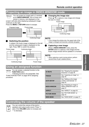 Page 27Basic Operation
Remote control operation
ENGLISH - 27
You can project an image split in 2 windows 
as an INDEX-WINDOW. One is frozen and 
stored in memory, and displayed on the 
screen’s left side while displaying subsequent image 
continues on the right.
Press the MENU or RETURN button to escape.
QSwitching the position
In default, the frozen image is displayed on the left 
and the subsequent image is displayed on the 
right. Press IH to switch the position.
QChanging the image size
Press F G to capture...