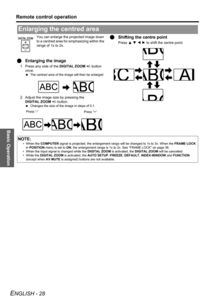 Page 28Basic Operation
Remote control operation
ENGLISH - 28
You can enlarge the projected image down 
to a centred area for emphasizing within the 
range of 1x to 2x.
QEnlarging the image
1. Press any side of the DIGITAL ZOOM +/- button 
once.
 The centred area of the image will then be enlarged 
2. Adjust the image size by pressing the 
DIGITAL ZOOM +/- button.
 Changes the size of the image in steps of 0.1.
QShifting the centre point
Press F G I H to shift the centre point.
Enlarging the centred area
Press...