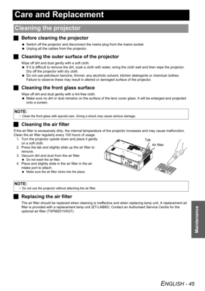 Page 45ENGLISH - 45
Maintenance
Care and Replacement
JBefore cleaning the projector
 Switch off the projector and disconnect the mains plug from the mains socket.
 Unplug all the cables from the projector.
JCleaning the outer surface of the projector
Wipe off dirt and dust gently with a soft cloth.
 If it is difficult to remove the dirt, soak a cloth with water, wring the cloth well and then wipe the projector. 
Dry off the projector with dry cloth.
 Do not use petroleum benzine, thinner, any alcoholic solvent,...