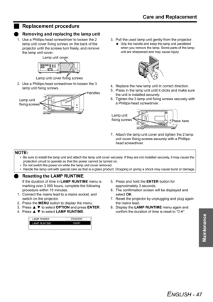 Page 47Care and Replacement
ENGLISH - 47
Maintenance
JReplacement procedure
QRemoving and replacing the lamp unit
1. Use a Phillips-head screwdriver to loosen the 2 
lamp unit cover fixing screws on the back of the 
projector until the screws turn freely, and remove 
the lamp unit cover.
2. Use a Phillips-head screwdriver to loosen the 3 
lamp unit fixing screws.3. Pull the used lamp unit gently from the projector.
 Grip the handle and keep the lamp unit paralleled 
when you remove the lamp. Some parts of the...