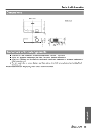 Page 55Technical Information
ENGLISH - 55
Appendix
 VGA and XGA are trademarks of International Business Machines Corporation.
 S-VGA is a registered trademark of the Video Electronics Standards Association.
 HDMI, the HDMI logo and High-Definition Multimedia Interface are trademarks or registered trademarks of 
HDMI Licensing LLC.
 The font used in the on-screen displays is a Ricoh bitmap font, which is manufactured and sold by Ricoh 
Company, Ltd. 
All other trademarks are the property of the various...