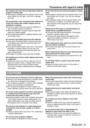 Page 9Precautions with regard to safety
ENGLISH - 9
Important 
Information
Do not place your skin into the light beam while the 
projector is being used.
 Strong light is emitted from the projector’s lens. If you 
place directly into this light, it can hurt or damage 
your skin.
Do not allow the + and - terminals of the batteries to 
come into contact with metallic objects such as 
necklaces or hairpins.
 Failure to observe this may cause the batteries to 
leak, overheat, explode or catch fire.
 Store the...