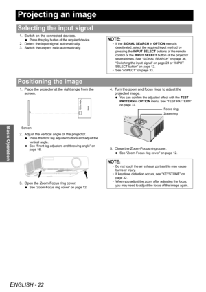 Page 22ENGLISH - 22
Basic Operation
Projecting an image
1. Switch on the connected devices.
 Press the play button of the required device.
2. Detect the input signal automatically.
3. Switch the aspect ratio automatically.
1. Place the projector at the right angle from the 
screen.
2. Adjust the vertical angle of the projector.
 Press the front leg adjuster buttons and adjust the 
vertical angle.
 See “Front leg adjusters and throwing angle” on 
page 16.
3. Open the Zoom-Focus ring cover.
 See “Zoom-Focus ring...