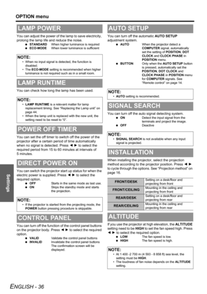 Page 36Settings
OPTION menu
ENGLISH - 36
You can adjust the power of the lamp to save electricity, 
prolong the lamp life and reduce the noise.
 STANDARDWhen higher luminance is required
 ECO-MODEWhen lower luminance is sufficient
You can check how long the lamp has been used.
You can set the off timer to switch off the power of the 
projector after a certain period of time automatically 
when no signal is detected. Press I H to select the 
required period from 15 to 60 minutes at intervals of 
5 minutes.
You...