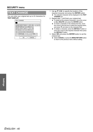 Page 40Settings
SECURITY menu
ENGLISH - 40
You can enter your original text up to 22 characters for 
TEXT DISPLAY.1. Use F G I H to specify the location of the 
required character and press the ENTER button. The selected character will be displayed in the TEXT 
CHANGE box.
2. Repeat step 1 until finish your original text.
 To delete all the entered characters, move the cursor 
to ALL DELETE and press the ENTER button.
 To insert a character in the entered text line, move 
the cursor to the text box to select...