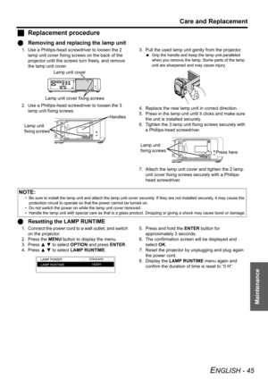 Page 45Care and Replacement
ENGLISH - 45
Maintenance
JReplacement procedure
QRemoving and replacing the lamp unit
1. Use a Phillips-head screwdriver to loosen the 2 
lamp unit cover fixing screws on the back of the 
projector until the screws turn freely, and remove 
the lamp unit cover.
2. Use a Phillips-head screwdriver to loosen the 3 
lamp unit fixing screws.3. Pull the used lamp unit gently from the projector.
 Grip the handle and keep the lamp unit paralleled 
when you remove the lamp. Some parts of the...