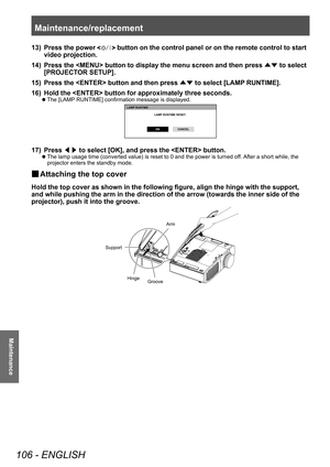 Page 106Maintenance/replacement 
106 - ENGLISH
Maintenance
13) Press the power  button on the control panel or on the remote control to start 
video projection.
14)
 
Press the  button to display the menu screen and then press  ▲▼ to select 
[PROJECT

OR SETUP].
15)
 
Press the  button and then press  ▲▼ to select [LAMP

 RUNTIME].
16)
 
Hold the  button for approximately three seconds.
▶z The [LAMP  RUNTIME] confirmation message is displayed.
LAMP RUNTIME
 
LAMP RUNTIME RESET.
OK CANCEL
17) Press 
◀▶ to select...
