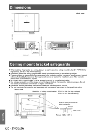 Page 120Dimensions
120 - ENGLISH
Appendix
Dimensions
 zWhen installing the projector to a ceiling, be sure to use the specified ceiling mount bracket (ET
-PKA1 10H: for 
high ceilings, ET-PKA110S: for low ceilings).
 z Installation work of the ceiling mount bracket should only be performed by a qualified technician.
 zPanasonic takes no responsibility for any damage to the projector resulting from use of a ceiling mount bracket 
not manufactured by Panasonic or the inappropriate choice of location for...