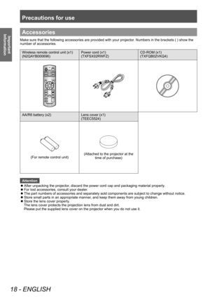 Page 18Precautions for use
18 - ENGLISH
Important 
InformationAccessories
Make sure that the following accessories are provided with your projector . Numbers in the brackets ( ) show the 
number of accessories.
Wireless remote control unit (x1)
(N2QAYB000696) Power cord (x1)
(TXFSX02RWFZ)CD-ROM (x1)
(TXFQB02VKQ4)
AA/R6 battery (x2)
Lens cover (x1)
(TEEC5524)
(For remote control unit)(Attached to the projector at the 
time of purchase)
Attention
 z After unpacking the projector

, discard the power cord cap and...