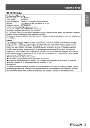 Page 3Read this first!
ENGLISH - 3
Important 
Information
FCC NOTICE (USA)
Declaration of Conformity
Model Number: 
 
PT
 -LZ370U
Trade Name: 
 
Panasonic
Responsible Party: 

 
Panasonic Corporation of North 
 America
Address:
 
One Panasonic W
 ay, Secaucus, NJ 07094
Telephone number: 
 
(877)803-8492
E-mail: 

 
projectorsupport@us.panasonic.com
This device complies with Part 15 of the FCC Rules.
Operation is subject to the following two conditions:
(1) 

This device may not cause harmful interference, and...