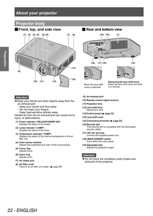 Page 22About your projector 
22 - ENGLISH
Preparation
Projector body
Attention
 zKeep your hands and other objects away from the 
air exhaust port.
–

▶
Keep your hands and face away
 .
–
▶
Do not insert your fingers.
–

▶
Keep heat-sensitive articles away
 .
Heated air from the air exhaust port can cause burns, 
injury, or deformations.
(1) Power indicator 
Displays the status of the power.
(2) Lamp indicator  Displays the status of the lamp.
(3) Temperature indicator  Displays the status of the internal...