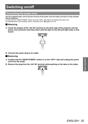 Page 35Switching on/off
ENGLISH - 35
Basic Operation
Switching on/off
Connecting the power cord
Use the supplied power cord to prevent removal of the power cord and make sure that it is fully inserted 
into the projector.
Confirm that the  switch is on the  side before connecting the power cord.
For detailed power cord handling, refer to “Read this first!” (
 pages 2 to 10).
▶■Attaching
1) Check the shapes of the  terminal on the back side of the projector and the 
power cord connector and fully insert until...