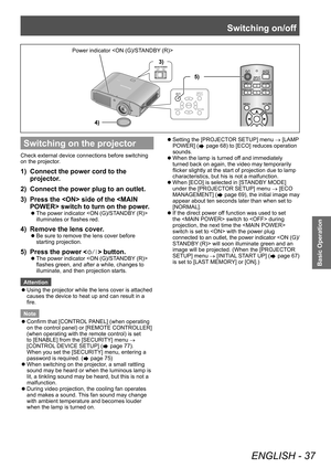 Page 37Switching on/off
ENGLISH - 37
Basic Operation
Switching on the projector
Check external device connections before switching 
on the projector.
1) Connect the power cord to the 
projector.
2)
 
Connect the power plug to an outlet.
3)

 
Press the  side of the  switch to turn on the power

.
▶zThe power indicator  
illuminates or flashes red.
4) Remove the lens cover .
▶zBe sure to remove the lens cover before 
starting projection.
5) Press the power  button.
▶zThe power indicator  
flashes green, and...