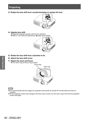 Page 40Projecting
40 - ENGLISH
Basic Operation
3) Rotate the lens shift lever counterclockwise to release the lock.
4) Adjusts lens shift.
▶zAdjust the projection position with the lens shift lever .
▶z
Refer to “Lens shift and positioning” ( page 28) for details.
5) Rotate the lens shift lever clockwise to fix.
6)  
Attach the lens shift cover
 .
7)
 
Adjust the zoom and focus.
▶z Turn zoom ring and focus ring to adjust.
Focus ring
Zoom ring
Note
 z It is recommended that the images are projected continuously...