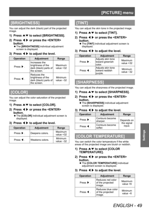 Page 49[PICTURE] menu
ENGLISH - 49
Settings
[BRIGHTNESS]
You can adjust the dark (black) part of the projected 
image.
1) Press ▲▼ to select [BRIGHTNESS].
2)  
Press  ◀▶ or press the  
button.
▶z The  [BRIGHTNESS] individual adjustment 
screen is displayed.
3) Press  ◀▶ to adjust the level.
Operation Adjustment Range
Press  ▶. Increases the 
brightness of the 
dark (black) parts of 
the screen. Maximum 
value +32
Press  ◀. Reduces the 
brightness of the 
dark (black) parts of 
the screen. Minimum 
value 
-32...