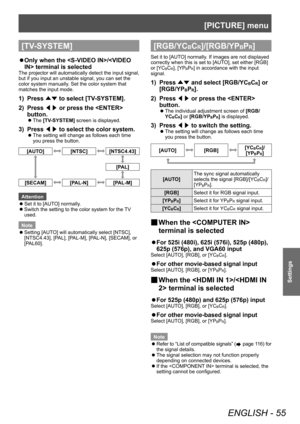 Page 55[PICTURE] menu
ENGLISH - 55
Settings
[TV-SYSTEM]
▶zOnly when the / terminal is selected
The projector will automatically detect the input signal, 
but if you input an unstable signal, you can set the 
color system manually. Set the color system that 
matches the input mode.
1) Press 
▲▼ to select [TV
-SYSTEM].
2)  
Press  ◀▶ or press the  
button.
▶z The  [TV-SYSTEM] screen is displayed.
3) Press 
◀▶ to select the color system.
▶z
The setting will change as follows each time 
you press the button....