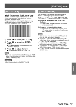 Page 57[POSITION] menu
ENGLISH - 57
Settings
[DOT CLOCK]
▶zOnly for computer (RGB) signal input
Use this function to adjust and minimize the effect 
of interference caused by projection of patterns 
consisting of vertical stripes.
The projection of the following striped pattern may 
cause cyclic patterns (noise). Adjust so that the 
amount of interference is at a minimum.
1) Press 
▲▼ to select [DOT CLOCK].
2)  
Press  ◀▶ or press the  
button.
▶z The  [DOT CLOCK] individual adjustment 
screen is displayed.
3)...