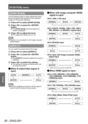 Page 58[POSITION] menu
58 - ENGLISH
Settings
[OVER SCAN]
Use the following steps to make adjustments when 
text and images on the periphery of the projected 
image are not properly displayed.
1) Press ▲▼ to select [OVER SCAN].
2)  
Press  ◀▶ or press the  
button.
▶z The  [OVER SCAN] individual adjustment 
screen is displayed.
3) Press  ◀▶ to adjust the level.
▶z
The adjustment values are 0 to +10.
Note
 z This item is not available for still image computer 
(RGB) signals.
[ASPECT]
You can switch the aspect...