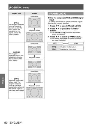 Page 60[POSITION] menu
60 - ENGLISH
Settings
Aspect ratioScreen
[FULL]
The image is projected 
using all the panel 
(screen) pixels. The 
input signals are 
converted to the 
aspect ratio of the 
panel (screen). Input signal
Projection screen
[NATIVE]
The image is 
projected without size 
adjustment, keeping 
the resolution of the 
input signals. Input signal
Projection screen
[H FIT]
While the aspect ratio 
is kept fixed, The 
image is projected 
using all the panel 
pixels horizontally, and 
the vertical...