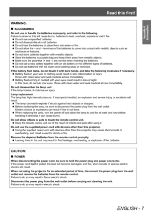 Page 7Read this first!
ENGLISH - 7
Important 
Information
CAUTION:
 „ POWER
When disconnecting the power cord, be sure to hold the power plug and power connector .
If the power cord itself is pulled, the lead will become damaged, and fire, short-circuits or serious electric 
shocks will result.
When not using the projector for an extended period of time, disconnect the power plug from the wall 
outlet and remove the batteries from the remote control.
Failure to do so may result in fire or electric shock....