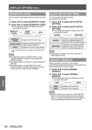 Page 64[DISPLAY OPTION] menu
64 - ENGLISH
Settings
[STARTUP LOGO]
You can set the logo display when the power is turned 
on.
1) Press ▲▼ to select [ST
ARTUP LOGO].
2)  
P
 ress  ◀▶ to switch [STARTUP LOGO].
▶z
The setting will change as follows each time 
you press the button.
[DEFAULT 
LOGO][USER 
LOGO][OFF]
[DEFAULT  LOGO] Projects the Panasonic logo.
[USER LOGO] Projects the logo transferred with 
“Logo Transfer Software”
*1.
[OFF] Disables the startup logo display.
*1: “Logo Transfer Software” is included...