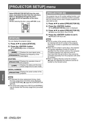 Page 66[PROJECTOR SETUP] menu
66 - ENGLISH
Settings
[PROJECTOR SETUP] menu
Select [PROJECTOR SETUP] from the main 
menu, and select the item from the sub-menu.
Refer to “Navigating through the menu” 
(
 page 44) for the operation of the menu 
screen.
 z After selecting the item, press 
▲▼◀▶ to set.
[STATUS]
You can display the projector status.
1) Press 
▲▼ to select [ST
ATUS].
2)  
Press the  button.
▶z The  [STATUS] screen is displayed.
[SIGNAL]
[NAME] Displays the input signal name.
[FREQUENCY] Displays the...