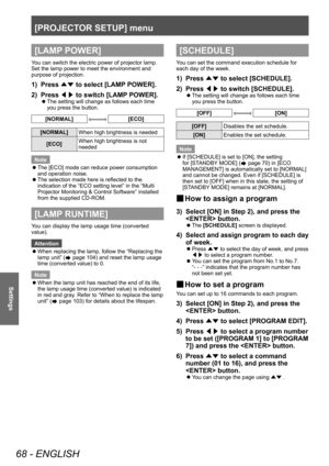 Page 68[PROJECTOR SETUP] menu
68 - ENGLISH
Settings
[LAMP POWER]
You can switch the electric power of projector lamp. 
Set the lamp power to meet the environment and 
purpose of projection.
1) Press ▲▼ to select [LAMP
 POWER].
2)  
Press  ◀▶ to switch [LAMP

 POWER].
▶zThe setting will change as follows each time 
you press the button.
[NORMAL][ECO]
[NORMAL]
When high brightness is needed
[ECO] When high brightness is not 
needed
Note
 z The [ECO] mode can reduce power consumption 
and operation noise.
 zThe...