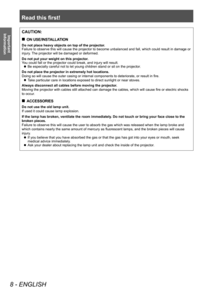 Page 8Read this first!
8 - ENGLISH
Important 
InformationCAUTION:
 „ ON USE/INSTALLATION
Do not place heavy objects on top of the projector.
Failure to observe this will cause the projector to become unbalanced and fall, which could result in damage or 
injury. The projector will be damaged or deformed.
Do not put your weight on this projector.
You could fall or the projector could break, and injury will result.
 zBe especially careful not to let young children stand or sit on the projector
.
Do not place...