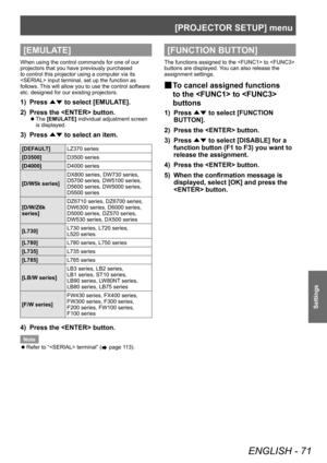 Page 71[PROJECTOR SETUP] menu
ENGLISH - 71
Settings
[EMULATE]
When using the control commands for one of our 
projectors that you have previously purchased 
to control this projector using a computer via its 
 input terminal, set up the function as 
follows. This will allow you to use the control software 
etc. designed for our existing projectors.
1) Press ▲▼ to select [EMULA
TE].
2)  
Press the  button.
▶z The  [EMULATE] individual adjustment screen 
is displayed.
3) Press  ▲▼ to select an item.
[DEFAULT]...