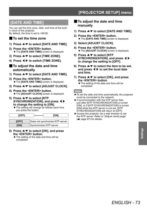 Page 73[PROJECTOR SETUP] menu
ENGLISH - 73
Settings
[DATE AND TIME]
You can set the time zone, date, and time of the built-
in clock of the projector.
By default, the time is set to +09:00.
▶■To set the time zone
1) Press 
▲▼ to select [DA
TE AND TIME].
2)  
Press the  button.
▶z The  [DATE AND TIME] screen is displayed.
3) Press 
▲▼ to select [TIME ZONE].
4)  
Press  ◀▶ to switch [TIME ZONE].
▶■To adjust the date and time 
automatically
1) Press  ▲▼ to select [DA
TE AND TIME].
2)  
Press the  button.
▶z The...