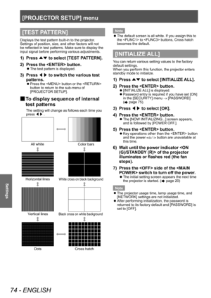 Page 74[PROJECTOR SETUP] menu
74 - ENGLISH
Settings
[TEST PATTERN]
Displays the test pattern built-in to the projector.
Settings of position, size, and other factors will not 
be reflected in test patterns. Make sure to display the 
input signal before performing various adjustments.
1) Press ▲▼ to select [TEST P
ATTERN].
2)  
Press the  button.
▶z The test pattern is displayed.
3) Press 
◀▶ to switch the various test 
patterns.
▶z Press the  button or the  
button to return to the sub-menu of 
[PROJECT
OR...